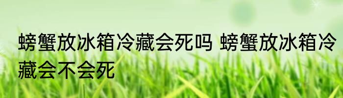 螃蟹放冰箱冷藏会死吗 螃蟹放冰箱冷藏会不会死