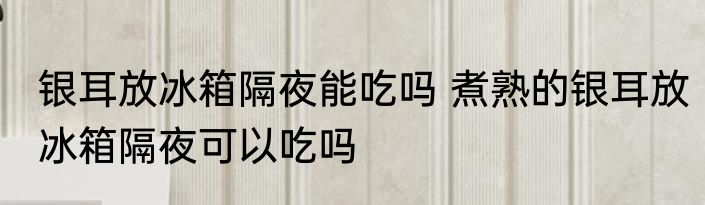 银耳放冰箱隔夜能吃吗 煮熟的银耳放冰箱隔夜可以吃吗