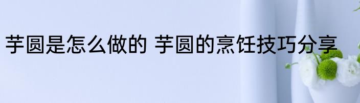 芋圆是怎么做的 芋圆的烹饪技巧分享