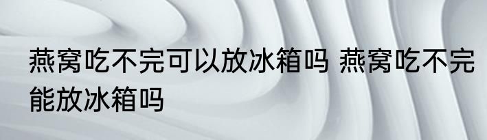 燕窝吃不完可以放冰箱吗 燕窝吃不完能放冰箱吗
