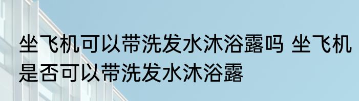 坐飞机可以带洗发水沐浴露吗 坐飞机是否可以带洗发水沐浴露