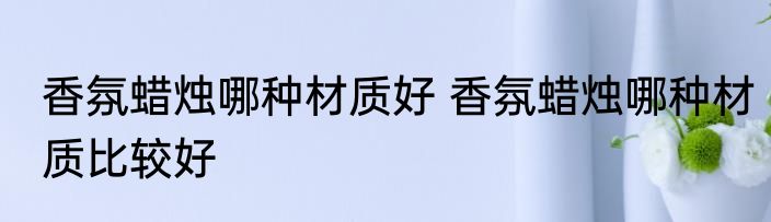 香氛蜡烛哪种材质好 香氛蜡烛哪种材质比较好