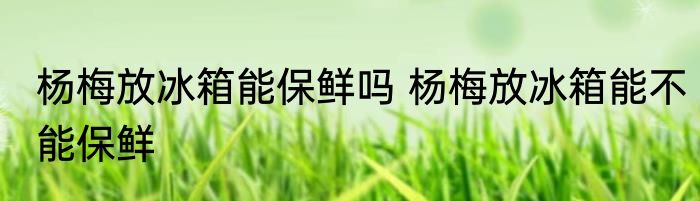 杨梅放冰箱能保鲜吗 杨梅放冰箱能不能保鲜