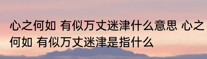 心之何如 有似万丈迷津什么意思 心之何如 有似万丈迷津是指什么