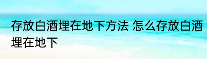 存放白酒埋在地下方法 怎么存放白酒埋在地下