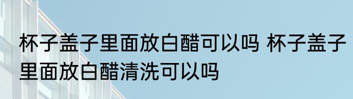 杯子盖子里面放白醋可以吗 杯子盖子里面放白醋清洗可以吗