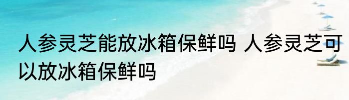 人参灵芝能放冰箱保鲜吗 人参灵芝可以放冰箱保鲜吗