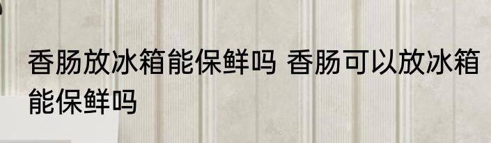 香肠放冰箱能保鲜吗 香肠可以放冰箱能保鲜吗
