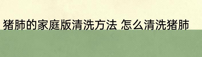 猪肺的家庭版清洗方法 怎么清洗猪肺
