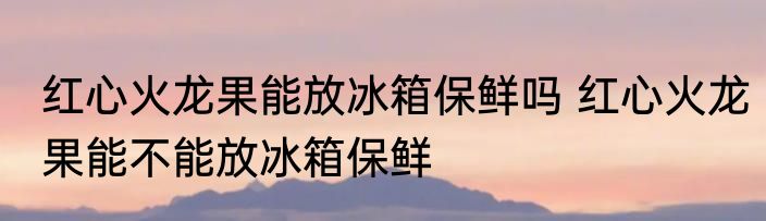 红心火龙果能放冰箱保鲜吗 红心火龙果能不能放冰箱保鲜