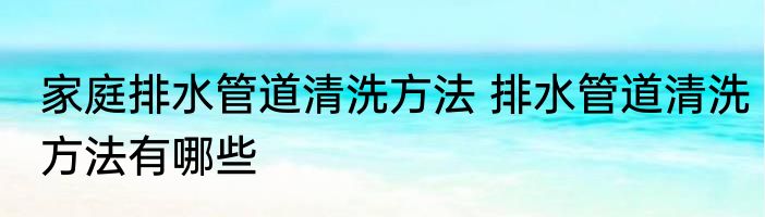 家庭排水管道清洗方法 排水管道清洗方法有哪些