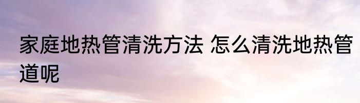 家庭地热管清洗方法 怎么清洗地热管道呢