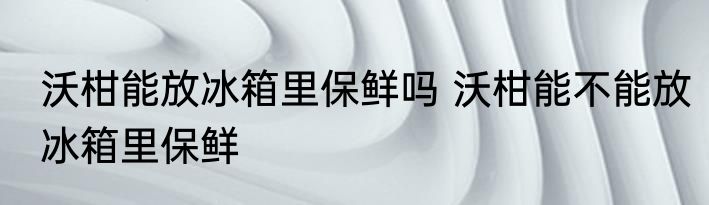 沃柑能放冰箱里保鲜吗 沃柑能不能放冰箱里保鲜