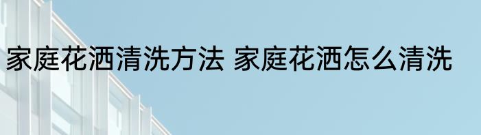家庭花洒清洗方法 家庭花洒怎么清洗