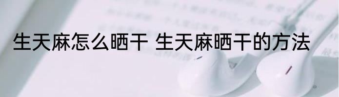 生天麻怎么晒干 生天麻晒干的方法