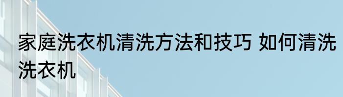 家庭洗衣机清洗方法和技巧 如何清洗洗衣机