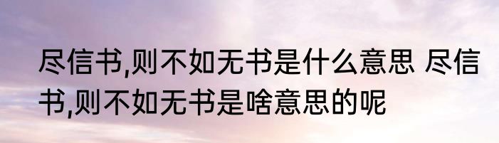 尽信书,则不如无书是什么意思 尽信书,则不如无书是啥意思的呢
