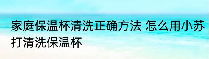 家庭保温杯清洗正确方法 怎么用小苏打清洗保温杯