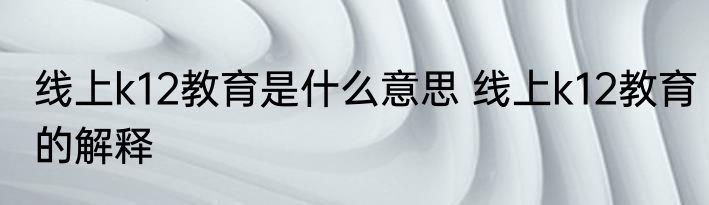 线上k12教育是什么意思 线上k12教育的解释