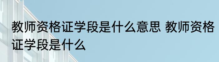教师资格证学段是什么意思 教师资格证学段是什么