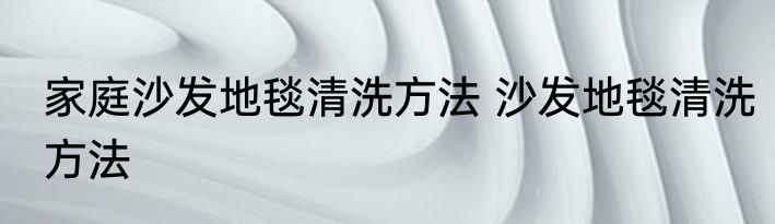 家庭沙发地毯清洗方法 沙发地毯清洗方法