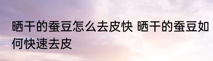 晒干的蚕豆怎么去皮快 晒干的蚕豆如何快速去皮