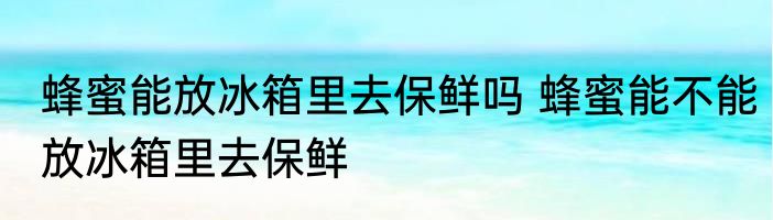 蜂蜜能放冰箱里去保鲜吗 蜂蜜能不能放冰箱里去保鲜