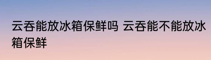 云吞能放冰箱保鲜吗 云吞能不能放冰箱保鲜
