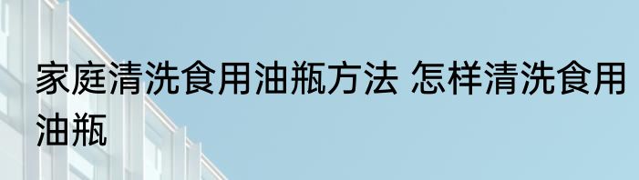 家庭清洗食用油瓶方法 怎样清洗食用油瓶