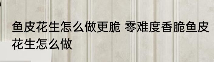 鱼皮花生怎么做更脆 零难度香脆鱼皮花生怎么做