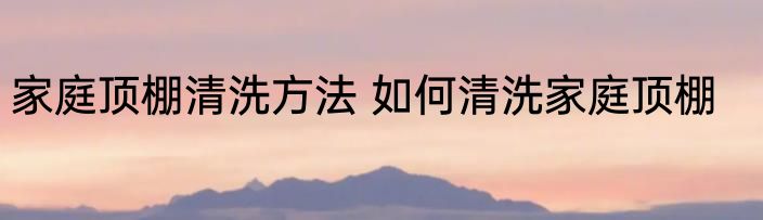 家庭顶棚清洗方法 如何清洗家庭顶棚