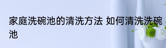 家庭洗碗池的清洗方法 如何清洗洗碗池