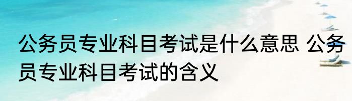 公务员专业科目考试是什么意思 公务员专业科目考试的含义