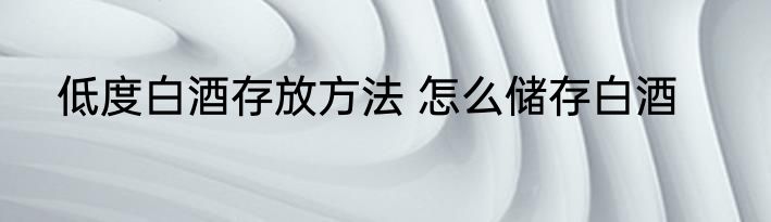 低度白酒存放方法 怎么储存白酒