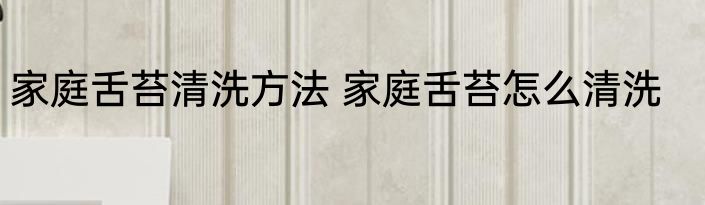 家庭舌苔清洗方法 家庭舌苔怎么清洗