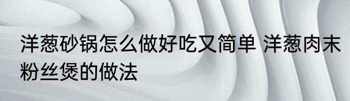 洋葱砂锅怎么做好吃又简单 洋葱肉末粉丝煲的做法