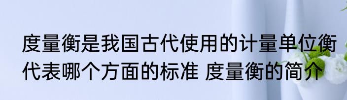 度量衡是我国古代使用的计量单位衡代表哪个方面的标准 度量衡的简介