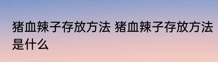 猪血辣子存放方法 猪血辣子存放方法是什么