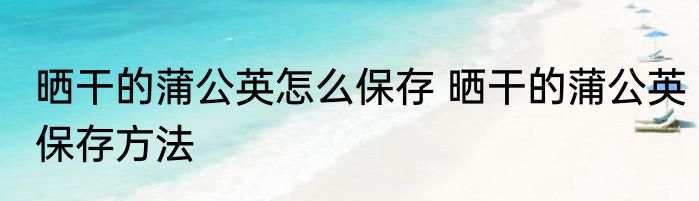 晒干的蒲公英怎么保存 晒干的蒲公英保存方法