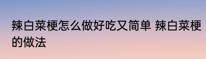 辣白菜梗怎么做好吃又简单 辣白菜梗的做法