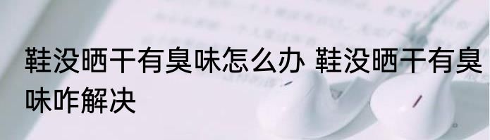 鞋没晒干有臭味怎么办 鞋没晒干有臭味咋解决