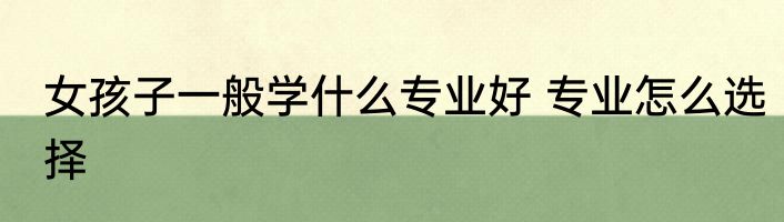 女孩子一般学什么专业好 专业怎么选择