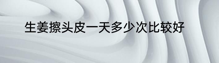 生姜擦头皮一天多少次比较好