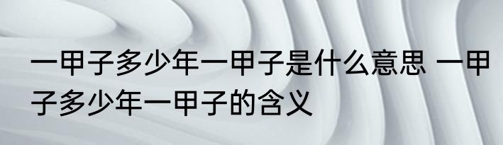 一甲子多少年一甲子是什么意思 一甲子多少年一甲子的含义