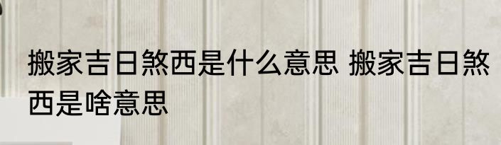搬家吉日煞西是什么意思 搬家吉日煞西是啥意思