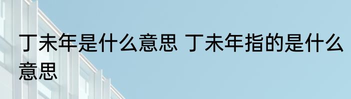 丁未年是什么意思 丁未年指的是什么意思