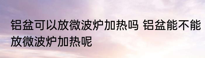 铝盆可以放微波炉加热吗 铝盆能不能放微波炉加热呢