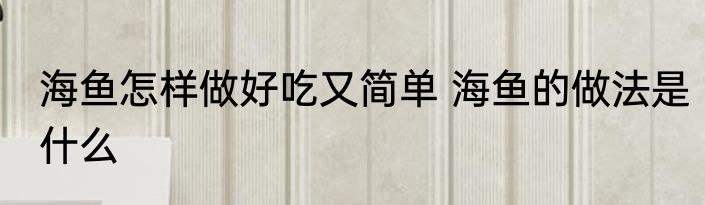 海鱼怎样做好吃又简单 海鱼的做法是什么