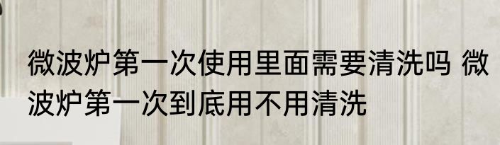 微波炉第一次使用里面需要清洗吗 微波炉第一次到底用不用清洗
