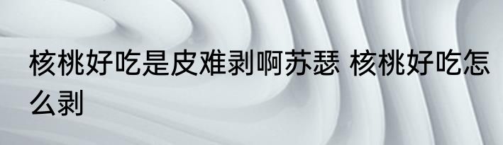 核桃好吃是皮难剥啊苏瑟 核桃好吃怎么剥